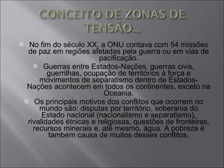 No fim do século XX, a ONU contava com 54 missões de paz em regiões afetadas pela guerra ou em vias de pacificação. Guerras entre Estados-Nações, guerras civis, guerrilhas, ocupação de territórios à força e movimentos de separatismo dentro de Estados-Nações acontecem em todos os continentes, exceto na Oceania. Os principais motivos dos conflitos que ocorrem no mundo são: disputas por território, soberania do Estado nacional (nacionalismo e separatismo), rivalidades étnicas e religiosas, questões de fronteiras, recursos minerais e, até mesmo, água. A pobreza é também causa de muitos desses conflitos. 