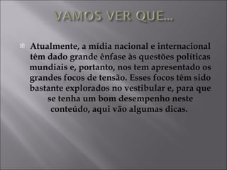Atualmente, a mídia nacional e internacional têm dado grande ênfase às questões políticas mundiais e, portanto, nos tem apresentado os grandes focos de tensão. Esses focos têm sido bastante explorados no vestibular e, para que se tenha um bom desempenho neste conteúdo, aqui vão algumas dicas.  