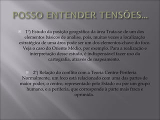 1º) Estudo da posição geográfica da área Trata-se de um dos elementos básicos de análise, pois, muitas vezes a localização estratégica de uma área pode ser um dos elementos-chave do foco. Veja o caso do Oriente Médio, por exemplo. Para a realização e interpretação desse estudo, é indispensável fazer uso da cartografia, através de mapeamento.  2º) Relação do conflito com a Teoria Centro-Periferia Normalmente, um foco está relacionado com uma das partes de maior poder, o centro, representado pelo Estado ou por um grupo humano, e a periferia, que corresponde à parte mais fraca e oprimida.  