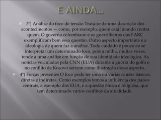 3º) Análise do foco de tensão Trata-se de uma descrição dos acontecimentos — como, por exemplo, quem está lutando contra quem. O governo colombiano e os guerrilheiros das FARC exemplificam bem essa questão. Outro aspecto importante é a ideologia de quem faz a análise. Todo cuidado é pouco ao se interpretar um determinado foco, pois a mídia, muitas vezes, tende a uma análise em função de sua identidade ideológica. As notícias veiculadas pela CNN (EUA) durante a guerra do golfo e no conflito de Kosovo servem como ilustração desse aspecto.  4º) Forças presentes O foco pode ter uma ou várias causas básicas, diretas e indiretas. Como exemplos temos a influência dos países centrais, a exemplo dos EUA, e a questão étnica e religiosa, que tem determinado vários conflitos da atualidade.  