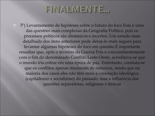 5º) Levantamento de hipóteses sobre o futuro do foco Esta é uma das questões mais complexas da Geografia Política, pois os processos políticos são dinâmicos e incertos. Um estudo mais detalhado dos itens anteriores pode deixá-lo mais seguro para levantar algumas hipóteses do foco em questão.É importante ressaltar que, após o término da Guerra Fria e concomitantemente com o fim do denominado Conflito Leste-Oeste, acreditava-se que o mundo iria entrar em uma época de paz. Entretanto, constata-se que os conflitos apenas mudaram de natureza, sendo que na maioria dos casos eles não têm mais a conotação ideológica (capitalismo x socialismo) do passado, mas a influência das questões separatistas, religiosas e étnicas 