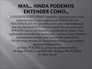O INDEPENDENTISMO, também chamado por vezes separatismo, é um conjunto de IDEOLOGIAS NACIONALISTAS que têm a ver com a reivindicação dos direitos NACIONAIS por parte de um povo sem ESTADO face a um Estado expansionário maior. Nas aplicações normais em português, muitas vezes o termo separatismo recebe uma denotação pejorativa. Há diversas formas de independentismo, que podem aparecer misturados: de base POLÍTICA, cívica ou administrativa de base ÉTNICA ou RACIAL de base RELIGIOSA de base social 