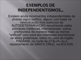 Existem ainda movimentos independentistas de diverso signo político, alguns com base na reivindicação livre exercício de AUTODETERMINAÇÃO reconhecido pelas principais instâncias internacionais, outros promovidos de maneira mais ou menos "artificial" com base em interesses econômicos de elites poderosas, como no caso da região PADÂNIA, no norte da (ITÁLIA) ou o departamento de SANTA CRUZ, na BOLÍVIA. 
