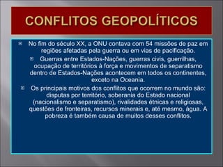 No fim do século XX, a ONU contava com 54 missões de paz em regiões afetadas pela guerra ou em vias de pacificação. Guerras entre Estados-Nações, guerras civis, guerrilhas, ocupação de territórios à força e movimentos de separatismo dentro de Estados-Nações acontecem em todos os continentes, exceto na Oceania. Os principais motivos dos conflitos que ocorrem no mundo são: disputas por território, soberania do Estado nacional (nacionalismo e separatismo), rivalidades étnicas e religiosas, questões de fronteiras, recursos minerais e, até mesmo, água. A pobreza é também causa de muitos desses conflitos. 