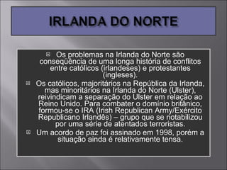 Os problemas na Irlanda do Norte são conseqüência de uma longa história de conflitos entre católicos (irlandeses) e protestantes (ingleses). Os católicos, majoritários na República da Irlanda, mas minoritários na Irlanda do Norte (Ulster), reivindicam a separação do Ulster em relação ao Reino Unido. Para combater o domínio britânico, formou-se o IRA (Irish Republican Army/Exército Republicano Irlandês) – grupo que se notabilizou por uma série de atentados terroristas. Um acordo de paz foi assinado em 1998, porém a situação ainda é relativamente tensa. 