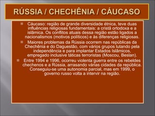 Cáucaso: região de grande diversidade étnica, teve duas influências religiosas fundamentais: a cristã ortodoxa e a islâmica. Os conflitos atuais dessa região estão ligados a nacionalismos (motivos políticos) e às diferenças religiosas. Maiores problemas da Rússia ocorrem nas repúblicas da Chechênia e do Daguestão, com vários grupos lutando pela independência e para implantar Estados Islâmicos, empregado inclusive táticas terroristas (Moscou, Beslan). Entre 1994 e 1996, ocorreu violenta guerra entre os rebeldes chechenos e a Rússia, arrasando várias cidades da república. Conseguiu-se uma autonomia parcial, mas em 1999, o governo russo volta a intervir na região. 