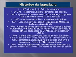 1920 – formação do Reino da Iugoslávia. 2ª G.M. – resistência iugoslava (partisans) aos nazistas. 1945 – Iugoslávia adota o socialismo sob a liderança do general Tito, sem alinhar-se com a União Soviética. 1980 – morte do general Tito – início da crise iugoslava. 1991 – Croácia, Eslovênia, Bósnia-Herzegovina e Macedônia declaram independência. 1994 – Conflito na Bósnia envolvendo sérvios, croatas e bósnios muçulmanos, com cerca de 250 mil mortos, várias acusações de limpeza étnica e participação da OTAN no acordo de Dayton (1995). 1998 – Conflito em Kosovo (província da Sérvia), que possui maioria albanesa. Os sérvios são acusados de limpeza étnica e a OTAN bombardeia a Iugoslávia (hoje já dividida em Sérvia e Montenegro). Forças da ONU ocupam Kosovo. 2001 – Ocorrem conflitos entre rebeldes étnicos albaneses e o governo macedônio. É firmado um acordo de paz entre as partes. 