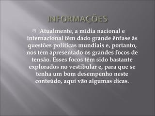 Atualmente, a mídia nacional e internacional têm dado grande ênfase às questões políticas mundiais e, portanto, nos tem apresentado os grandes focos de tensão. Esses focos têm sido bastante explorados no vestibular e, para que se tenha um bom desempenho neste conteúdo, aqui vão algumas dicas. 