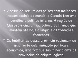 Apesar de ser um dos países com melhores índices sociais do mundo, o Canadá tem uma pendência política interna. A região de Quebec é uma antiga colônia da França que mantém até hoje a língua e as tradições francesas. Os habitantes dessa província reclamam de uma forte discriminação política e econômica, uma fez que são minoria ante as províncias de origem inglesa. 