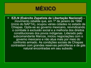 EZLN (Exército Zapatista de Libertação Nacional)  – movimento rebelde que, em 1º de janeiro de 1994 (início do NAFTA), ocupou várias cidades no estado de Chiapas. Opôs-se ao governo mexicano, reivindicando o combate à exclusão social e a melhoria dos direitos constitucionais dos povos indígenas. Liderado pelo subcomandante Marcos, iniciou negociações com o governo mexicano e não atua mais por meio do confronto armado. As condições sociais de Chiapas contrastam com grandes reservas petrolíferas e de gás natural encontradas em seu subsolo. 