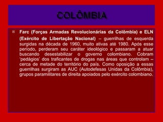 Farc (Forças Armadas Revolucionárias da Colômbia) e ELN (Exército de Libertação Nacional)   – guerrilhas de esquerda surgidas na década de 1960, muito ativas até 1980. Após esse período, perderam seu caráter ideológico e passaram a atuar buscando desestabilizar o governo colombiano. Cobram ‘pedágios’ dos traficantes de drogas nas áreas que controlam – cerca de metade do território do país. Como oposição a essas guerrilhas surgiram as AUC (Autodefesas Unidas da Colômbia), grupos paramilitares de direita apoiados pelo exército colombiano. 