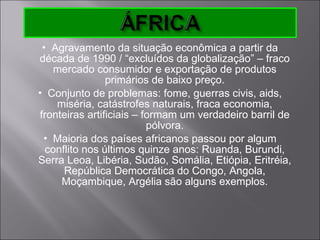 Agravamento da situação econômica a partir da década de 1990 / “excluídos da globalização” – fraco mercado consumidor e exportação de produtos primários de baixo preço. Conjunto de problemas: fome, guerras civis, aids, miséria, catástrofes naturais, fraca economia, fronteiras artificiais – formam um verdadeiro barril de pólvora. Maioria dos países africanos passou por algum conflito nos últimos quinze anos: Ruanda, Burundi, Serra Leoa, Libéria, Sudão, Somália, Etiópia, Eritréia, República Democrática do Congo, Angola, Moçambique, Argélia são alguns exemplos. 