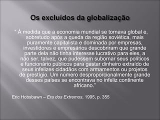 “  À medida que a economia mundial se tornava global e, sobretudo após a queda da região soviética, mais puramente capitalista e dominada por empresas, investidores e empresários descobriram que grande parte dela não tinha interesse lucrativo para eles, a não ser, talvez, que pudessem subornar seus políticos e funcionário públicos para gastar dinheiro extraído de seus infelizes cidadãos com armamentos ou projetos de prestígio. Um número desproporcionalmente grande desses países se encontrava no infeliz continente africano.” Eric Hobsbawn –  Era dos Extremos , 1995, p. 355 