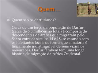 Quem são os darfurianos? Cerca de um terço da população de Darfur (cerca de 6,5 milhões no total) é composta de descendentes de árabes que migraram pelo Saara entre os séculos 14 e 18, se casando com os habitantes locais de forma que a maioria é fisicamente indistinguível de seus vizinhos não-árabes. Darfur também tem uma longa história de migração da África Ocidental. 