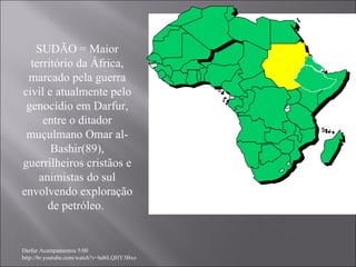 Darfur Acampamentos 5:00 http://br.youtube.com/watch?v=hd6LQHY3Bxo SUDÃO = Maior território da África, marcado pela guerra civil e atualmente pelo genocídio em Darfur, entre o ditador muçulmano Omar al-Bashir(89), guerrilheiros cristãos e animistas do sul envolvendo exploração de petróleo.  