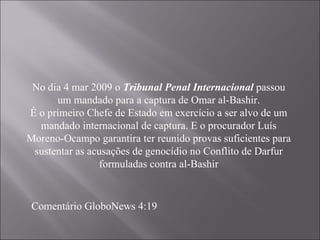 No dia 4 mar 2009 o  Tribunal Penal Internacional  passou um mandado para a captura de Omar al-Bashir. É o primeiro Chefe de Estado em exercício a ser alvo de um mandado internacional de captura. E o procurador Luís Moreno-Ocampo garantira ter reunido provas suficientes para sustentar as acusações de genocídio no Conflito de Darfur formuladas contra al-Bashir Comentário GloboNews 4:19 