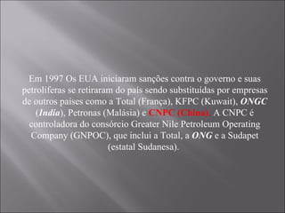 Em 1997 Os EUA iniciaram sanções contra o governo e suas petrolíferas se retiraram do país sendo substituídas por empresas de outros países como a Total (França), KFPC (Kuwait),  ONGC  ( India ), Petronas (Malásia) e  CNPC (China).  A CNPC é controladora do consórcio Greater Nile Petroleum Operating Company (GNPOC), que inclui a Total, a  ONG  e a Sudapet (estatal Sudanesa).  