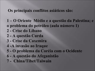 Os principais conflitos asiáticos são:  1 – O Oriente  Médio e a questão da Palestina; e o problema do petróleo (aula número 1) 2 - Crise do Líbano 2 - A questão Curda 3 - Crise da Caxemira 4 -A invasão ao Iraque 5 - O problema da Coréia com o Ocidente 6 - A questão do Afeganistão 7 -  China/Tibet/Taiwain 