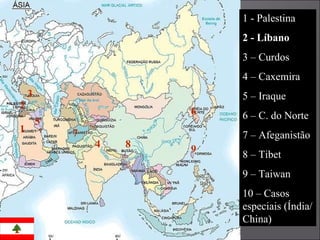 1 2 3 4 5 6 7 8 9 1 - Palestina 2 - Líbano 3 – Curdos 4 – Caxemira 5 – Iraque 6 – C. do Norte 7 – Afeganistão 8 – Tibet 9 – Taiwan 10 – Casos especiais (Índia/ China) 