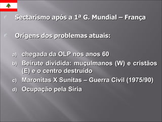 Sectarismo após a 1ª G. Mundial – França Origens dos problemas atuais: chegada da OLP nos anos 60 Beirute dividida: muçulmanos (W) e cristãos (E) e o centro destruído Maronitas X Sunitas – Guerra Civil (1975/90) Ocupação pela Síria 