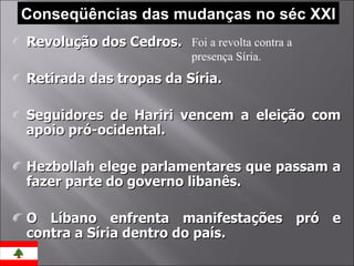 Conseqüências das mudanças no séc XXI Revolução dos Cedros. Retirada das tropas da Síria. Seguidores de Hariri vencem a eleição com apoio pró-ocidental. Hezbollah elege parlamentares que passam a fazer parte do governo libanês. O Líbano enfrenta manifestações pró e contra a Síria dentro do país. Foi a revolta contra a presença Síria. 