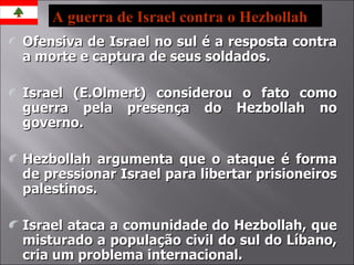 Ofensiva de Israel no sul é a resposta contra a morte e captura de seus soldados. Israel (E.Olmert) considerou o fato como guerra pela presença do Hezbollah no governo. Hezbollah argumenta que o ataque é forma de pressionar Israel para libertar prisioneiros palestinos. Israel ataca a comunidade do Hezbollah, que misturado a população civil do sul do Líbano, cria um problema internacional. A guerra de Israel contra o Hezbollah 