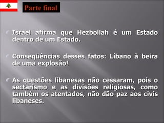 Israel afirma que Hezbollah é um Estado dentro de um Estado. Conseqüências desses fatos: Líbano à beira de uma explosão! As questões libanesas não cessaram, pois o sectarismo e as divisões religiosas, como também os atentados, não dão paz aos civis libaneses. Parte final 