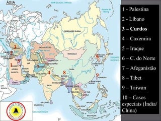 1 2 3 4 5 6 7 8 9 1 - Palestina 2 - Líbano 3 – Curdos 4 – Caxemira 5 – Iraque 6 – C. do Norte 7 – Afeganistão 8 – Tibet 9 – Taiwan 10 – Casos especiais (Índia/ China) 