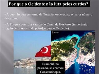 Por que o Ocidente não luta pelos curdos? •  A questão gira em torno da Turquia, onde existe o maior número de curdos.  •  A Turquia controla a saída do Canal de Bósforos (importante região de passagem de petróleo para o Ocidente). Istambul, no passado, se chamou Constantinopla. 