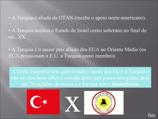 •  A Turquia é aliada da OTAN (recebe o apoio norte-americano). •  A Turquia aceitou o Estado de Israel como soberano no final do sec. XX •  A Turquia é o maior país aliado dos EUA no Oriente Médio (os EUA pressionam a E.U. a Turquia como membro). A União Européia tem questionado o apoio dos EUA à Turquia e não vê com bons olhos a entrada deste país para o seu grupo, pois são 70 milhões de turcos e a Europa tem a  islamofobia . x fim 