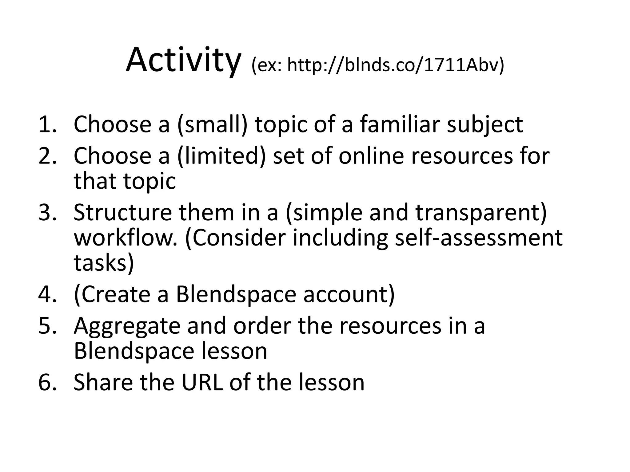 Activity (ex: http://blnds.co/1711Abv)
1. Choose a (small) topic of a familiar subject
2. Choose a (limited) set of online resources for
that topic
3. Structure them in a (simple and transparent)
workflow. (Consider including self-assessment
tasks)
4. (Create a Blendspace account)
5. Aggregate and order the resources in a
Blendspace lesson
6. Share the URL of the lesson