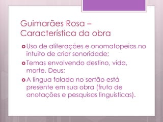 Guimarães Rosa –
Característica da obra
Uso de aliterações e onomatopeias no
intuito de criar sonoridade;
Temas envolvendo destino, vida,
morte, Deus;
A língua falada no sertão está
presente em sua obra (fruto de
anotações e pesquisas linguísticas).
 