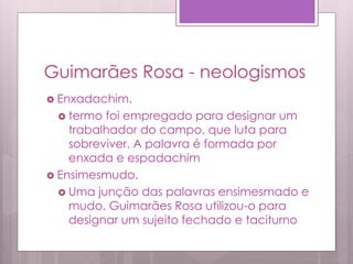 Guimarães Rosa - neologismos
 Enxadachim.
 termo foi empregado para designar um
trabalhador do campo, que luta para
sobreviver. A palavra é formada por
enxada e espadachim
 Ensimesmudo.
 Uma junção das palavras ensimesmado e
mudo. Guimarães Rosa utilizou-o para
designar um sujeito fechado e taciturno
 