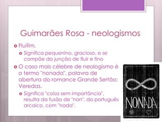 Guimarães Rosa - neologismos
 Fluifim.
 Significa pequenino, gracioso, e se
compõe da junção de fluir e fino
 O caso mais célebre de neologismo é
o termo "nonada", palavra de
abertura do romance Grande Sertão:
Veredas.
 Significa "coisa sem importância",
resulta da fusão de "non", do português
arcaico, com "nada".
 
