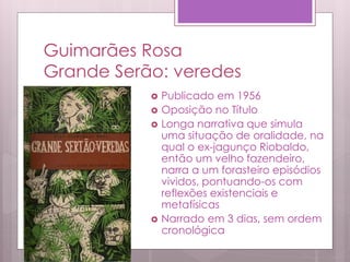 Guimarães Rosa
Grande Serão: veredes
 Publicado em 1956
 Oposição no Título
 Longa narrativa que simula
uma situação de oralidade, na
qual o ex-jagunço Riobaldo,
então um velho fazendeiro,
narra a um forasteiro episódios
vividos, pontuando-os com
reflexões existenciais e
metafísicas
 Narrado em 3 dias, sem ordem
cronológica
 