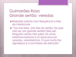 Guimarães Rosa
Grande sertão: veredas
 Riobaldo solicita com frequência a fala
do interlocutor
 “Vou lhe falar. Lhe falo do sertão. Do que
não sei. Um grande sertão! Não sei!
Ninguém ainda não sabe. Só umas
raríssimas pessoas e só essas poucas
veredas, veredazinhas. O que muito lhe
agradeço é a sua fineza de atenção”
 