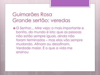 Guimarães Rosa
Grande sertão: veredas
 O Senhor... Mire veja: o mais importante e
bonito, do mundo é isto: que as pessoas
não estão sempre iguais, ainda não
foram terminadas – mas elas vão sempre
mudando. Afinam ou desafinam.
Verdade maior. É o que a vida me
ensinou
 