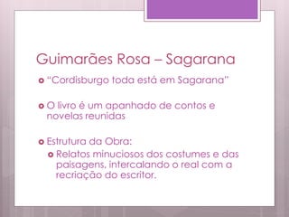 Guimarães Rosa – Sagarana
 “Cordisburgo toda está em Sagarana”
 O livro é um apanhado de contos e
novelas reunidas
 Estrutura da Obra:
 Relatos minuciosos dos costumes e das
paisagens, intercalando o real com a
recriação do escritor.
 