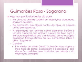 Guimarães Rosa - Sagarana
 Algumas particularidades da obra:
• Na obra, os animais surgem em descrições alongadas,
ricas em detalhes.
• Ele apresenta, em alguns contos da obra, os animais
como protagonistas.
• A exploração dos animais como elemento literário é
um dos aspectos que indica a ruptura de Rosa com a
literatura regionalista que o antecede, como o próprio
Graciliano Ramos afirmou em seu comentário sobre a
obra “Sagarana”.
• Cenário:
• É o interior de Minas Gerais. Guimarães Rosa capta o
meio físico do sertão, a paisagem é enriquecida com
descrições perfeitas e/ou recriadas dos animais e da
vegetação da região
 