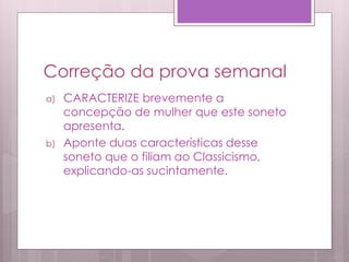 Correção da prova semanal
a) CARACTERIZE brevemente a
concepção de mulher que este soneto
apresenta.
b) Aponte duas características desse
soneto que o filiam ao Classicismo,
explicando-as sucintamente.
 