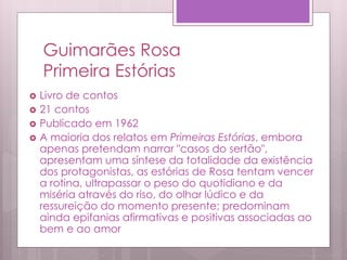 Guimarães Rosa
Primeira Estórias
 Livro de contos
 21 contos
 Publicado em 1962
 A maioria dos relatos em Primeiras Estórias, embora
apenas pretendam narrar "casos do sertão",
apresentam uma síntese da totalidade da existência
dos protagonistas, as estórias de Rosa tentam vencer
a rotina, ultrapassar o peso do quotidiano e da
miséria através do riso, do olhar lúdico e da
ressureição do momento presente; predominam
ainda epifanias afirmativas e positivas associadas ao
bem e ao amor
 