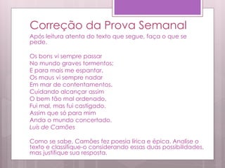 Correção da Prova Semanal
Após leitura atenta do texto que segue, faça o que se
pede.
Os bons vi sempre passar
No mundo graves tormentos;
E para mais me espantar,
Os maus vi sempre nadar
Em mar de contentamentos.
Cuidando alcançar assim
O bem tão mal ordenado,
Fui mal, mas fui castigado.
Assim que só para mim
Anda o mundo concertado.
Luís de Camões
Como se sabe, Camões fez poesia lírica e épica. Analise o
texto e classifique-o considerando essas duas possibilidades,
mas justifique sua resposta.
 