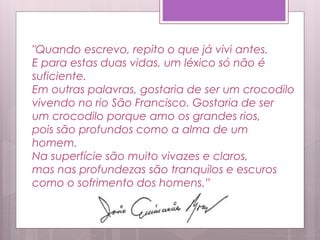 "Quando escrevo, repito o que já vivi antes.
E para estas duas vidas, um léxico só não é
suficiente.
Em outras palavras, gostaria de ser um crocodilo
vivendo no rio São Francisco. Gostaria de ser
um crocodilo porque amo os grandes rios,
pois são profundos como a alma de um
homem.
Na superfície são muito vivazes e claros,
mas nas profundezas são tranquilos e escuros
como o sofrimento dos homens.”
 