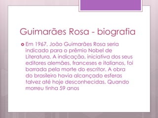 Guimarães Rosa - biografia
 Em 1967, João Guimarães Rosa seria
indicado para o prêmio Nobel de
Literatura. A indicação, iniciativa dos seus
editores alemães, franceses e italianos, foi
barrada pela morte do escritor. A obra
do brasileiro havia alcançado esferas
talvez até hoje desconhecidas. Quando
morreu tinha 59 anos
 