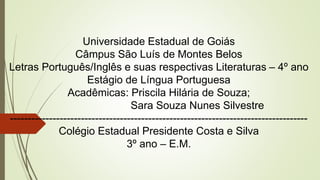 Universidade Estadual de Goiás
Câmpus São Luís de Montes Belos
Letras Português/Inglês e suas respectivas Literaturas – 4º ano
Estágio de Língua Portuguesa
Acadêmicas: Priscila Hilária de Souza;
Sara Souza Nunes Silvestre
------------------------------------------------------------------------------------
Colégio Estadual Presidente Costa e Silva
3º ano – E.M.
 