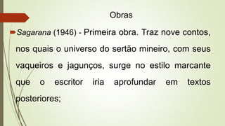 Obras
Sagarana (1946) - Primeira obra. Traz nove contos,
nos quais o universo do sertão mineiro, com seus
vaqueiros e jagunços, surge no estilo marcante
que o escritor iria aprofundar em textos
posteriores;
 