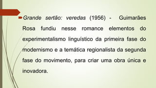 Grande sertão: veredas (1956) - Guimarães
Rosa fundiu nesse romance elementos do
experimentalismo linguístico da primeira fase do
modernismo e a temática regionalista da segunda
fase do movimento, para criar uma obra única e
inovadora.
 