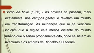 Corpo de baile (1956) - As novelas se passam, mais
exatamente, nos campos gerais, e revelam um mundo
em transformação. As mudanças que aí se verificam
indicam que a região está menos distante do mundo
urbano que o sertão propriamente dito, onde se situam as
aventuras e os amores de Riobaldo e Diadorim.
 