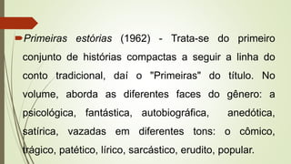 Primeiras estórias (1962) - Trata-se do primeiro
conjunto de histórias compactas a seguir a linha do
conto tradicional, daí o "Primeiras" do título. No
volume, aborda as diferentes faces do gênero: a
psicológica, fantástica, autobiográfica, anedótica,
satírica, vazadas em diferentes tons: o cômico,
trágico, patético, lírico, sarcástico, erudito, popular.
 