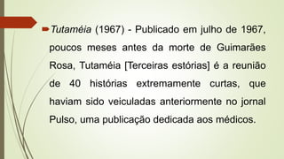 Tutaméia (1967) - Publicado em julho de 1967,
poucos meses antes da morte de Guimarães
Rosa, Tutaméia [Terceiras estórias] é a reunião
de 40 histórias extremamente curtas, que
haviam sido veiculadas anteriormente no jornal
Pulso, uma publicação dedicada aos médicos.
 
